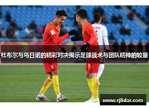 杜布尔与乌日诺的精彩对决揭示足球战术与团队精神的较量