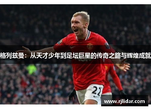 格列兹曼:从天才少年到足坛巨星的传奇之路与辉煌成就 格列兹曼:从天才少年到足坛巨星的传奇之路与辉煌成就