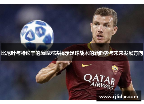 比尼叶与特伦辛的巅峰对决揭示足球战术的新趋势与未来发展方向